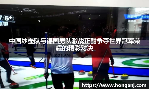 中国冰壶队与德国男队激战正酣争夺世界冠军荣耀的精彩对决